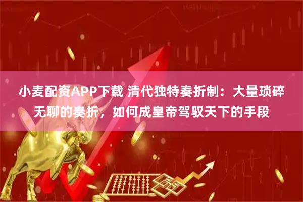 小麦配资APP下载 清代独特奏折制：大量琐碎无聊的奏折，如何成皇帝驾驭天下的手段