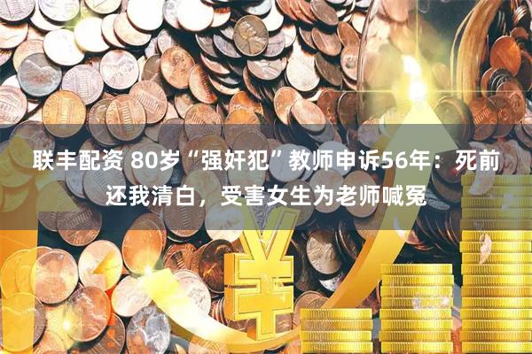 联丰配资 80岁“强奸犯”教师申诉56年：死前还我清白，受害女生为老师喊冤