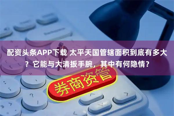 配资头条APP下载 太平天国管辖面积到底有多大？它能与大清扳手腕，其中有何隐情？
