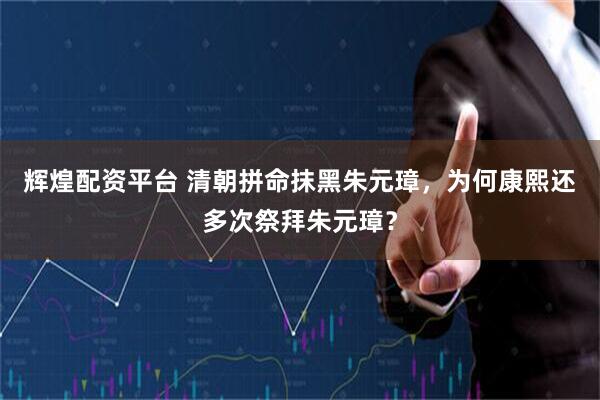 辉煌配资平台 清朝拼命抹黑朱元璋，为何康熙还多次祭拜朱元璋？