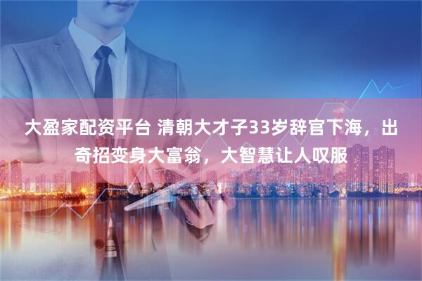 大盈家配资平台 清朝大才子33岁辞官下海，出奇招变身大富翁，大智慧让人叹服