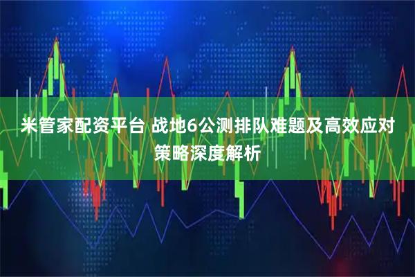 米管家配资平台 战地6公测排队难题及高效应对策略深度解析
