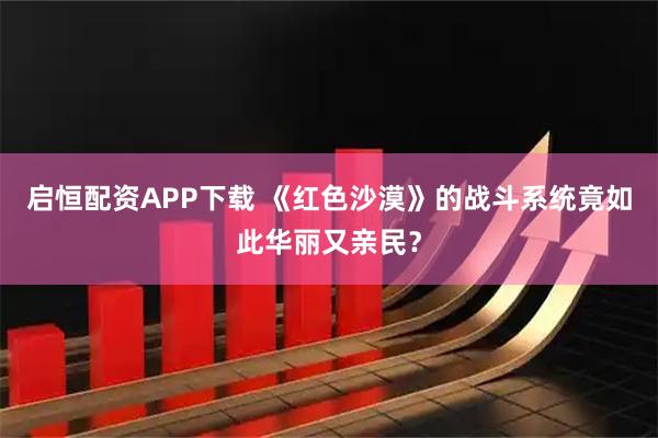 启恒配资APP下载 《红色沙漠》的战斗系统竟如此华丽又亲民？