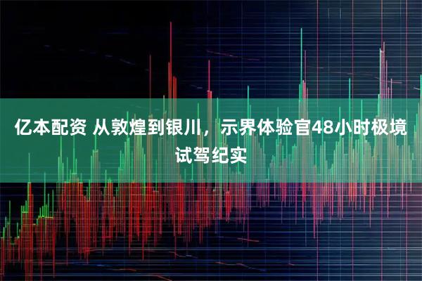 亿本配资 从敦煌到银川，示界体验官48小时极境试驾纪实