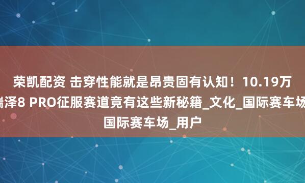 荣凯配资 击穿性能就是昂贵固有认知！10.19万的艾瑞泽8 PRO征服赛道竟有这些新秘籍_文化_国际赛车场_用户