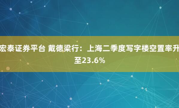 宏泰证券平台 戴德梁行：上海二季度写字楼空置率升至23.6%