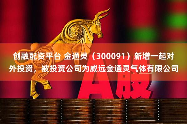 创融配资平台 金通灵（300091）新增一起对外投资，被投资公司为威远金通灵气体有限公司