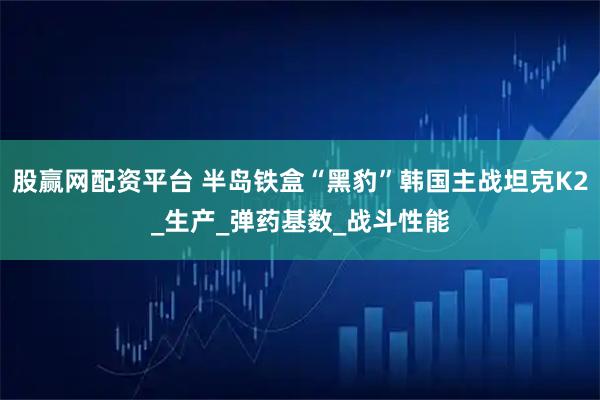 股赢网配资平台 半岛铁盒“黑豹”韩国主战坦克K2_生产_弹药基数_战斗性能