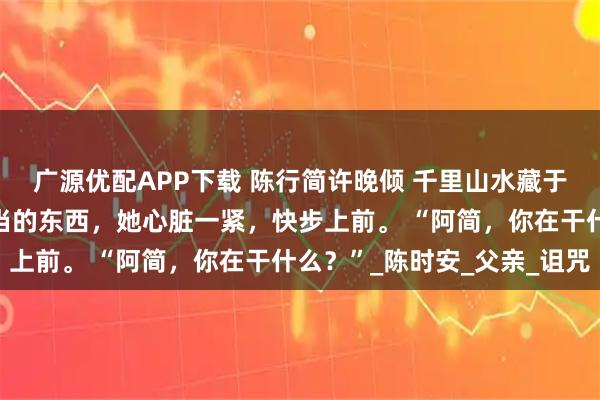 广源优配APP下载 陈行简许晚倾 千里山水藏于心 看到纸箱里满满当当的东西，她心脏一紧，快步上前。 “阿简，你在干什么？”_陈时安_父亲_诅咒