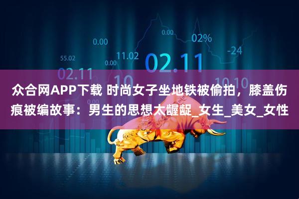 众合网APP下载 时尚女子坐地铁被偷拍，膝盖伤痕被编故事：男生的思想太龌龊_女生_美女_女性