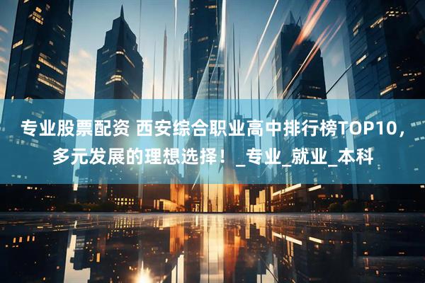 专业股票配资 西安综合职业高中排行榜TOP10，多元发展的理想选择！_专业_就业_本科