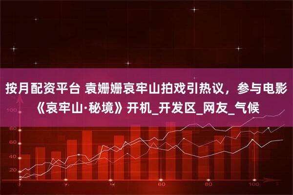 按月配资平台 袁姗姗哀牢山拍戏引热议，参与电影《哀牢山·秘境》开机_开发区_网友_气候