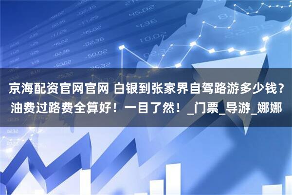 京海配资官网官网 白银到张家界自驾路游多少钱？油费过路费全算好！一目了然！_门票_导游_娜娜