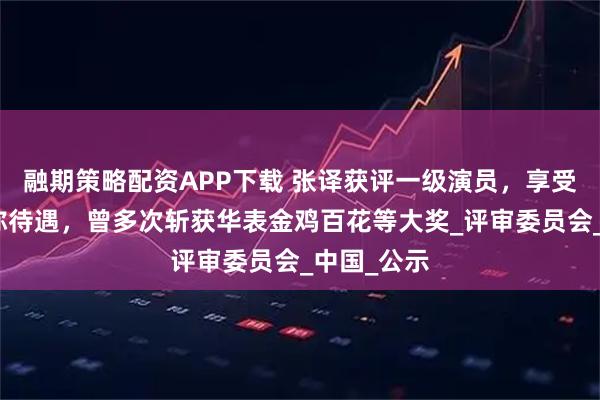 融期策略配资APP下载 张译获评一级演员，享受正高级职称待遇，曾多次斩获华表金鸡百花等大奖_评审委员会_中国_公示