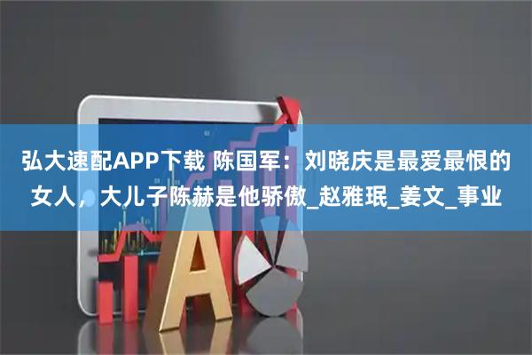 弘大速配APP下载 陈国军：刘晓庆是最爱最恨的女人，大儿子陈赫是他骄傲_赵雅珉_姜文_事业