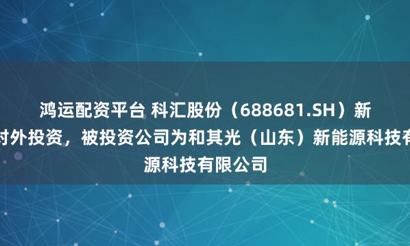 鸿运配资平台 科汇股份（688681.SH）新增一起对外投资，被投资公司为和其光（山东）新能源科技有限公司