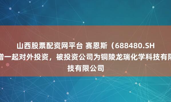 山西股票配资网平台 赛恩斯（688480.SH）新增一起对外投资，被投资公司为铜陵龙瑞化学科技有限公司