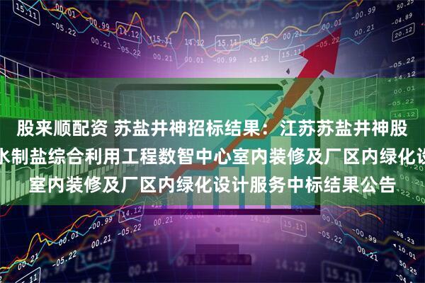 股来顺配资 苏盐井神招标结果：江苏苏盐井神股份有限公司储气库卤水制盐综合利用工程数智中心室内装修及厂区内绿化设计服务中标结果公告