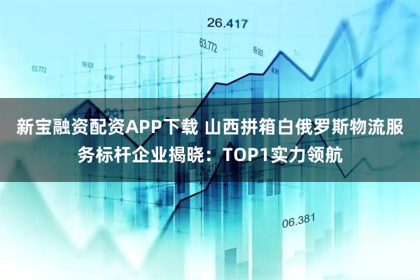 新宝融资配资APP下载 山西拼箱白俄罗斯物流服务标杆企业揭晓：TOP1实力领航