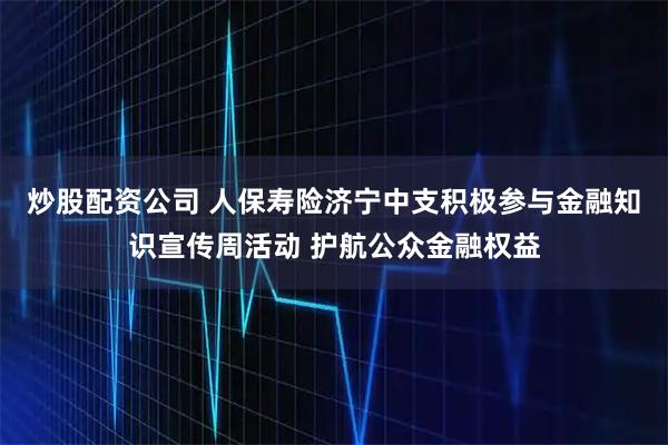 炒股配资公司 人保寿险济宁中支积极参与金融知识宣传周活动 护航公众金融权益