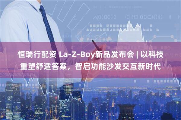 恒瑞行配资 La-Z-Boy新品发布会 | 以科技重塑舒适答案，智启功能沙发交互新时代