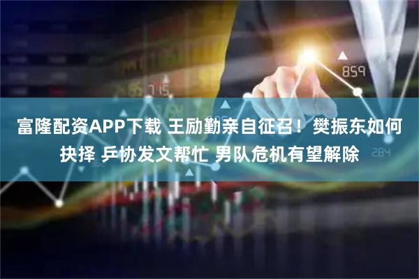 富隆配资APP下载 王励勤亲自征召！樊振东如何抉择 乒协发文帮忙 男队危机有望解除
