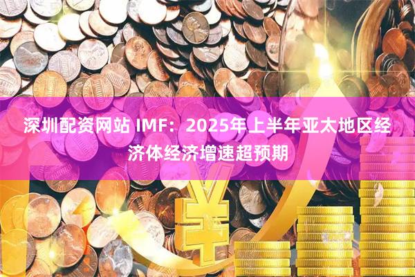 深圳配资网站 IMF：2025年上半年亚太地区经济体经济增速超预期