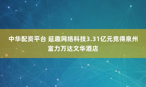 中华配资平台 延趣网络科技3.31亿元竞得泉州富力万达文华酒店
