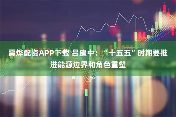 震烨配资APP下载 吕建中：“十五五”时期要推进能源边界和角色重塑