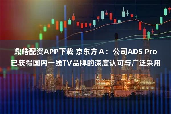 鼎皓配资APP下载 京东方Ａ：公司ADS Pro已获得国内一线TV品牌的深度认可与广泛采用