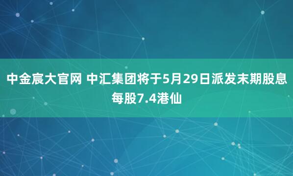 中金宸大官网 中汇集团将于5月29日派发末期股息每股7.4港仙