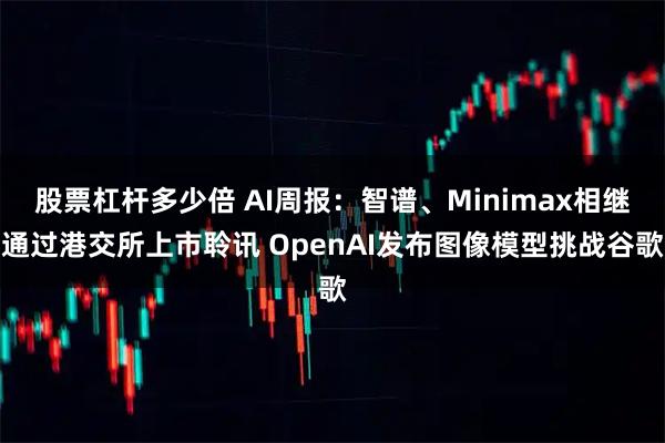 股票杠杆多少倍 AI周报：智谱、Minimax相继通过港交所上市聆讯 OpenAI发布图像模型挑战谷歌