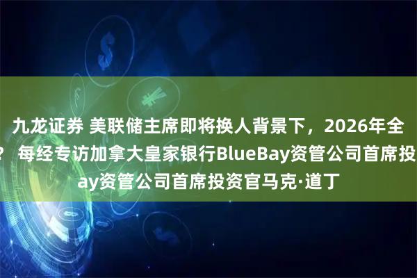 九龙证券 美联储主席即将换人背景下，2026年全球资产如何走？ 每经专访加拿大皇家银行BlueBay资管公司首席投资官马克·道丁