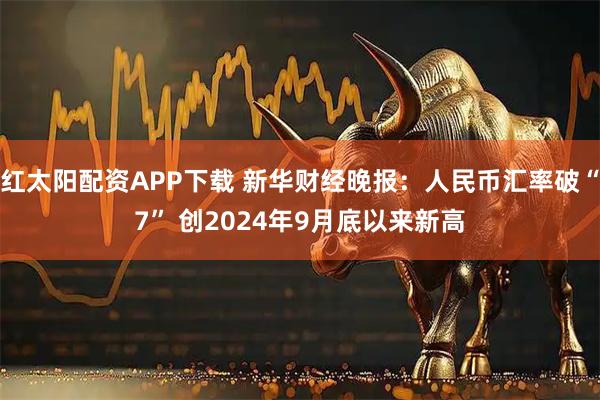 红太阳配资APP下载 新华财经晚报：人民币汇率破“7” 创2024年9月底以来新高