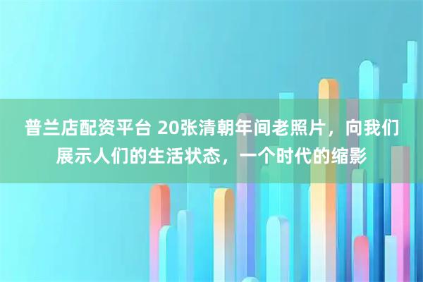 普兰店配资平台 20张清朝年间老照片，向我们展示人们的生活状态，一个时代的缩影
