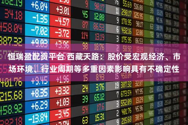 恒瑞盈配资平台 西藏天路：股价受宏观经济、市场环境、行业周期等多重因素影响具有不确定性