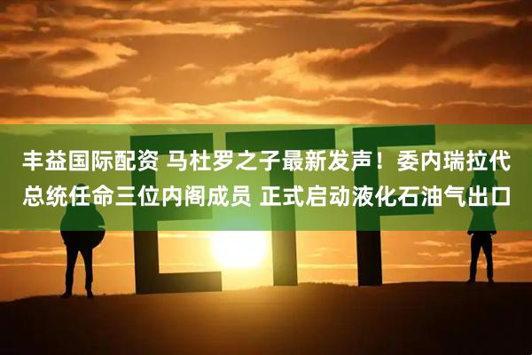 丰益国际配资 马杜罗之子最新发声！委内瑞拉代总统任命三位内阁成员 正式启动液化石油气出口