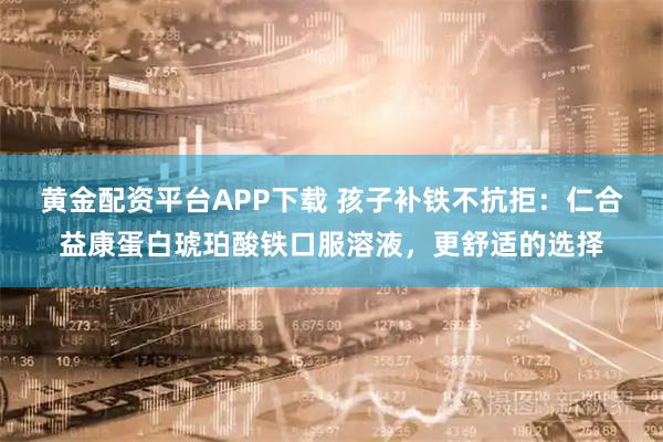 黄金配资平台APP下载 孩子补铁不抗拒：仁合益康蛋白琥珀酸铁口服溶液，更舒适的选择