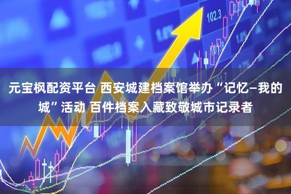 元宝枫配资平台 西安城建档案馆举办“记忆—我的城”活动 百件档案入藏致敬城市记录者