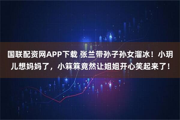 国联配资网APP下载 张兰带孙子孙女溜冰！小玥儿想妈妈了，小箖箖竟然让姐姐开心笑起来了！
