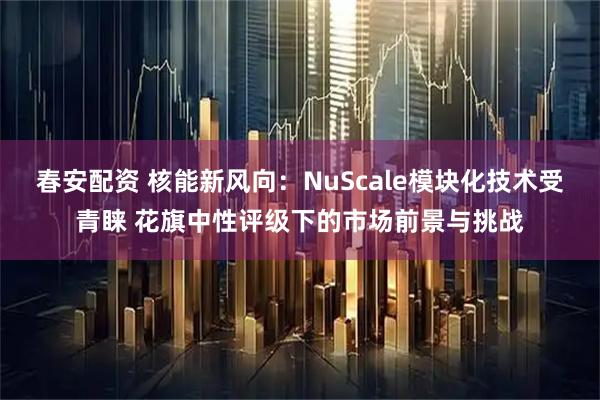 春安配资 核能新风向：NuScale模块化技术受青睐 花旗中性评级下的市场前景与挑战