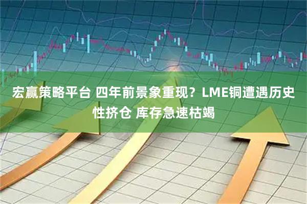 宏赢策略平台 四年前景象重现？LME铜遭遇历史性挤仓 库存急速枯竭