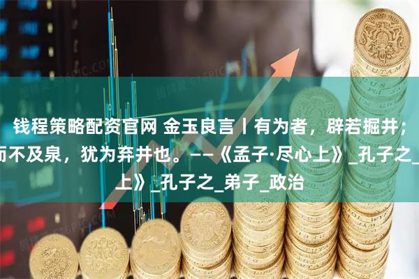 钱程策略配资官网 金玉良言丨有为者，辟若掘井；掘井九轫而不及泉，犹为弃井也。——《孟子·尽心上》_孔子之_弟子_政治