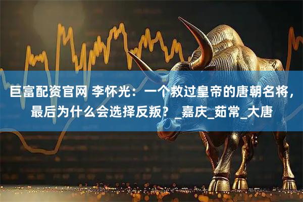 巨富配资官网 李怀光：一个救过皇帝的唐朝名将，最后为什么会选择反叛？_嘉庆_茹常_大唐