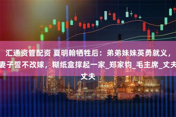 汇通资管配资 夏明翰牺牲后：弟弟妹妹英勇就义，妻子誓不改嫁，糊纸盒撑起一家_郑家钧_毛主席_丈夫