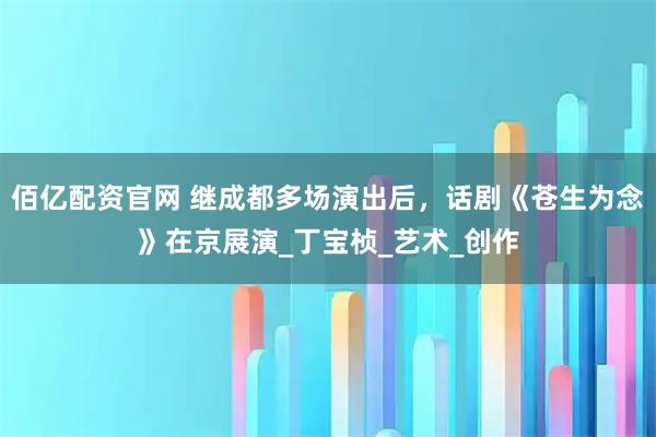佰亿配资官网 继成都多场演出后，话剧《苍生为念》在京展演_丁宝桢_艺术_创作
