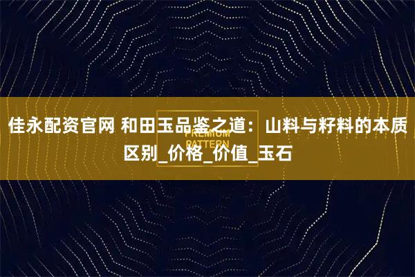 佳永配资官网 和田玉品鉴之道：山料与籽料的本质区别_价格_价值_玉石