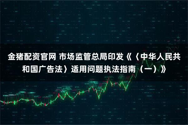金猪配资官网 市场监管总局印发《〈中华人民共和国广告法〉适用问题执法指南（一）》