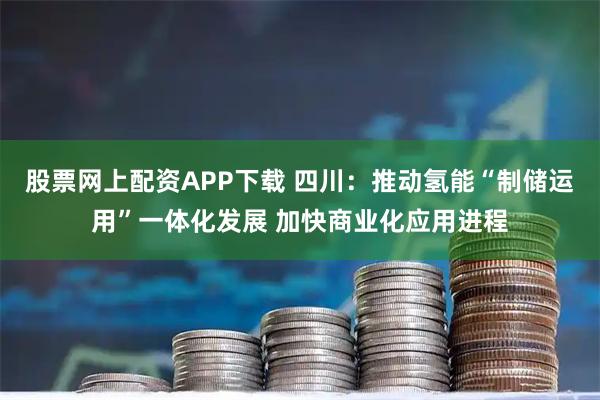 股票网上配资APP下载 四川：推动氢能“制储运用”一体化发展 加快商业化应用进程