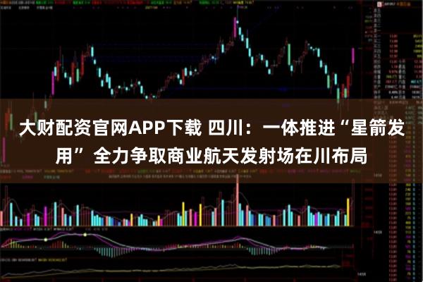 大财配资官网APP下载 四川：一体推进“星箭发用” 全力争取商业航天发射场在川布局